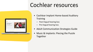 Cochlear resources
• Cochlear Implant Home-based Auditory
Training
– Post-lingual hearing loss
– Pre-lingual hearing loss
• Adult Communication Strategies Guide
• Music & Implants: Piecing the Puzzle
Together
 
