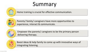 • Home training is crucial for effective communication.
• Parents/ family/ caregivers have more opportunities to
experience, interact & communicate.
• Empower the parents/ caregivers to be the primary person
delivering therapy.
• Boost ideas & help family to come up with innovative ways of
integrating listening.
Summary
Icon source: Flaticon
 