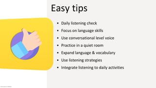 Easy tips
• Daily listening check
• Focus on language skills
• Use conversational level voice
• Practice in a quiet room
• Expand language & vocabulary
• Use listening strategies
• Integrate listening to daily activities
Icon source: Flaticon
 