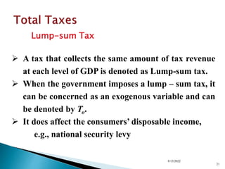 Lump-sum Tax
8/13/2022
21
 A tax that collects the same amount of tax revenue
at each level of GDP is denoted as Lump-sum tax.
 When the government imposes a lump – sum tax, it
can be concerned as an exogenous variable and can
be denoted by To.
 It does affect the consumers’ disposable income,
e.g., national security levy
 