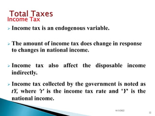 Income Tax
 Income tax is an endogenous variable.
 The amount of income tax does change in response
to changes in national income.
 Income tax also affect the disposable income
indirectly.
 Income tax collected by the government is noted as
tY, where 't' is the income tax rate and 'Y' is the
national income.
8/13/2022
22
 