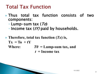  Thus total tax function consists of two
components:
◦ Lump-sum tax (To)
◦ Income tax (tY) paid by households.
 Therefore, total tax function (Tx) is,
Tx = To + tY
Where: T0 = Lump-sum tax, and
t = Income tax
8/13/2022
23
 