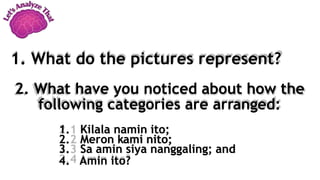 2. What have you noticed about how the
following categories are arranged:
1. Kilala namin ito;
2. Meron kami nito;
3. Sa amin siya nanggaling; and
4. Amin ito?
1. What do the pictures represent?
 