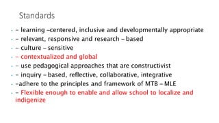 • - learning –centered, inclusive and developmentally appropriate
• - relevant, responsive and research – based
• - culture – sensitive
• - contextualized and global
• - use pedagogical approaches that are constructivist
• - inquiry – based, reflective, collaborative, integrative
• -adhere to the principles and framework of MTB – MLE
• - Flexible enough to enable and allow school to localize and
indigenize
 