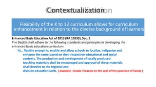 Flexibility of the K to 12 curriculum allows for curriculum
enhancement in relation to the diverse background of learners
Enhanced Basic Education Act of 2013 (RA 10533), Sec. 5
The DepEd shall adhere to the following standards and principles in developing the
enhanced basic education curriculum:
h)… flexible enough to enable and allow schools to localize, indigenize and
enhance the same based on their respective educational and social
contexts. The production and development of locally produced
teaching materials shall be encouraged and approval of these materials
shall devolve to the regional and
division education units. ( example : Grade 3 lesson on the seal of the province of Cavite )
 
