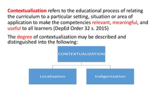 Contextualization refers to the educational process of relating
the curriculum to a particular setting, situation or area of
application to make the competencies relevant, meaningful, and
useful to all learners (DepEd Order 32 s. 2015)
The degree of contextualization may be described and
distinguished into the following:
 