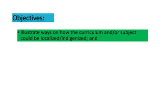 Objectives:
• Illustrate ways on how the curriculum and/or subject
could be localized/indigenized; and
 