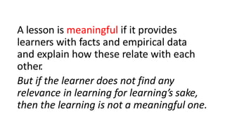 A lesson is meaningful if it provides
learners with facts and empirical data
and explain how these relate with each
other
.
But if the learner does not find any
relevance in learning for learning’s sake,
then the learning is not a meaningful one.
 