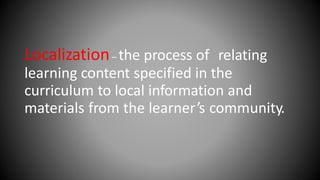 Localization– the process of relating
learning content specified in the
curriculum to local information and
materials from the learner’s community.
 
