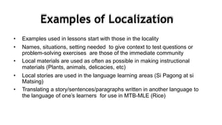 • Examples used in lessons start with those in the locality
• Names, situations, setting needed to give context to test questions or
problem-solving exercises are those of the immediate community
• Local materials are used as often as possible in making instructional
materials (Plants, animals, delicacies, etc)
• Local stories are used in the language learning areas (Si Pagong at si
Matsing)
• Translating a story/sentences/paragraphs written in another language to
the language of one’s learners for use in MTB-MLE (Rice)
Examples of Localization
 
