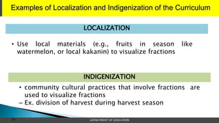 Examples of Localization and Indigenization of the Curriculum
DEPARTMENT OF EDUCATION
39 | School Heads’ Development Program: FOUNDATIONAL COURSE | MODULE 1
• Use local materials (e.g., fruits in season like
watermelon, or local kakanin) to visualize fractions
LOCALIZATION
• community cultural practices that involve fractions are
used to visualize fractions
– Ex. division of harvest during harvest season
INDIGENIZATION
 