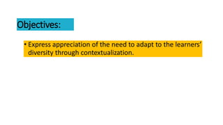 Objectives:
• Express appreciation of the need to adapt to the learners’
diversity through contextualization.
 