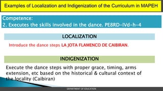 Examples of Localization and Indigenization of the Curriculum in MAPEH
DEPARTMENT OF EDUCATION
LOCALIZATION
INDIGENIZATION
Introduce the dance steps LA JOTA FLAMENCO DE CAIBIRAN.
Competence:
2. Executes the skills involved in the dance. PE8RD-IVd-h-4
Execute the dance steps with proper grace, timing, arms
extension, etc based on the historical & cultural context of
the locality (Caibiran)
 