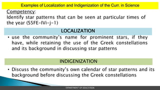 Examples of Localization and Indigenization of the Curr. in Science
DEPARTMENT OF EDUCATION
| School Heads’ Development Program: FOUNDATIONAL COURSE | MODULE 1
Competency:
Identify star patterns that can be seen at particular times of
the year (S5FE-IVi-j-1)
• use the community’s name for prominent stars, if they
have, while retaining the use of the Greek constellations
and its background in discussing star patterns
LOCALIZATION
• Discuss the community’s own calendar of star patterns and its
background before discussing the Greek constellations
INDIGENIZATION
 