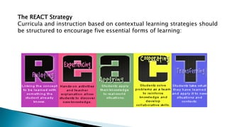 The REACT Strategy
Curricula and instruction based on contextual learning strategies should
be structured to encourage five essential forms of learning:
EXPERIENCING
 