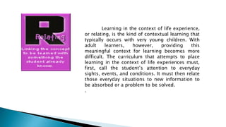 Learning in the context of life experience,
or relating, is the kind of contextual learning that
typically occurs with very young children. With
adult learners, however, providing this
meaningful context for learning becomes more
difficult. The curriculum that attempts to place
learning in the context of life experiences must,
first, call the student’s attention to everyday
sights, events, and conditions. It must then relate
those everyday situations to new information to
be absorbed or a problem to be solved.
.
 