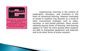 Experiencing—learning in the context of
exploration, discovery, and invention—is the
heart of contextual learning. However motivated
or tuned-in students may become as a result of
other instructional strategies such as video,
narrative, or text-based activities, these remain
relatively passive forms of learning. And learning
appears to "take" far more quickly when students
are able to manipulate equipment and materials
and to do other forms of active research.
 