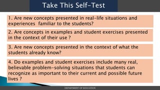 DEPARTMENT OF EDUCATION
Take This Self-Test
1. Are new concepts presented in real-life situations and
experiences familiar to the students?
2. Are concepts in examples and student exercises presented
in the context of their use ?
3. Are new concepts presented in the context of what the
students already know?
4. Do examples and student exercises include many real,
believable problem-solving situations that students can
recognize as important to their current and possible future
lives ?
 