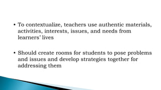 • To contextualize, teachers use authentic materials,
activities, interests, issues, and needs from
learners’ lives
• Should create rooms for students to pose problems
and issues and develop strategies together for
addressing them
 