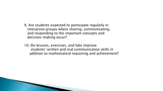 9. Are students expected to participate regularly in
interactive groups where sharing, communicating,
and responding to the important concepts and
decision-making occur?
10. Do lessons, exercises, and labs improve
students’ written and oral communication skills in
addition to mathematical reasoning and achievement?
 