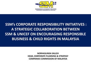 SSM’s CORPORATE RESPONSIBILITY INITIATIVES :
A STRATEGIC COLLABORATION BETWEEN
SSM & UNICEF ON ENCOURAGING RESPONSIBLE
BUSINESS & CHILD RIGHTS IN MALAYSIA
NORHASLINDA SALLEH
HEAD, CORPORATE PLANNING & STRATEGY
COMPANIES COMMISSION OF MALAYSIA
 
