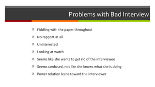 Problems with Bad Interview
 Fiddling with the paper throughout
 No rapport at all
 Uninterested
 Looking at watch
 Seems like she wants to get rid of the interviewee
 Seems confused, not like she knows what she is doing
 Power relation leans toward the interviewer
 