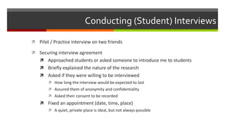 Conducting (Student) Interviews
 Pilot / Practice interview on two friends
 Securing interview agreement
 Approached students or asked someone to introduce me to students
 Briefly explained the nature of the research
 Asked if they were willing to be interviewed
 How long the interview would be expected to last
 Assured them of anonymity and confidentiality
 Asked their consent to be recorded
 Fixed an appointment (date, time, place)
 A quiet, private place is ideal, but not always possible
 