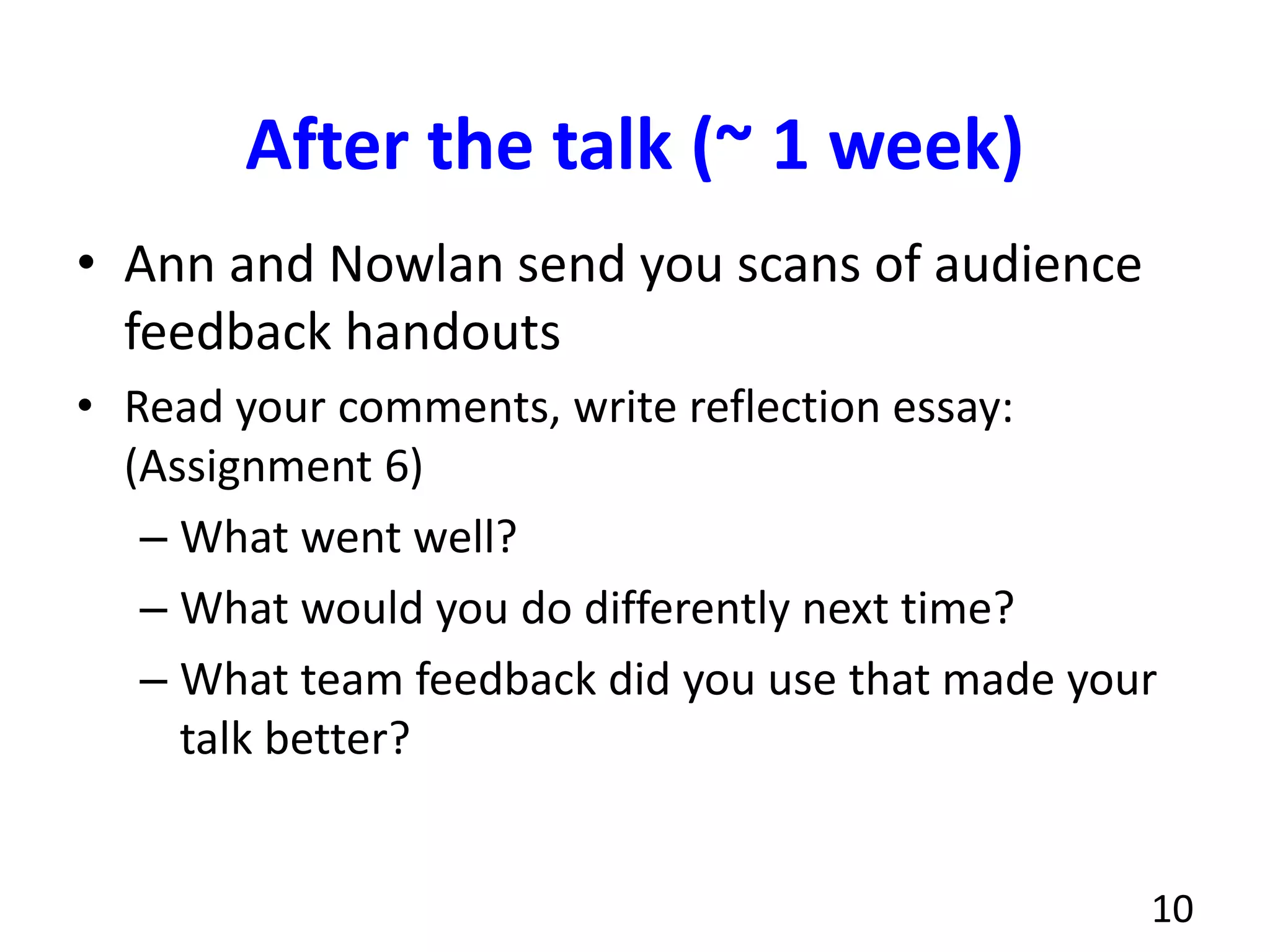 After the talk (~ 1 week)
• Ann and Nowlan send you scans of audience
feedback handouts
• Read your comments, write reflection essay:
(Assignment 6)
– What went well?
– What would you do differently next time?
– What team feedback did you use that made your
talk better?
10
 