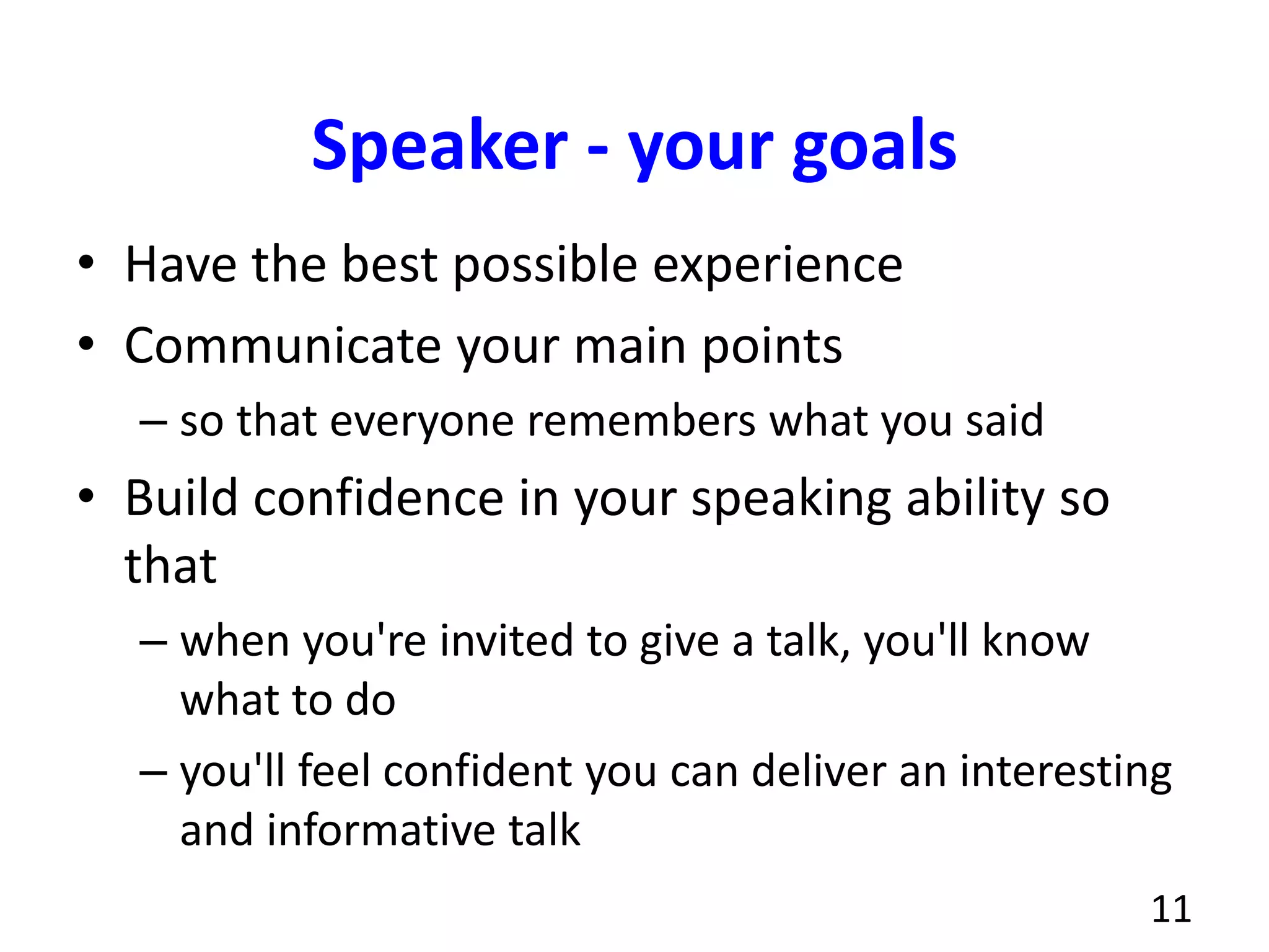 Speaker - your goals
• Have the best possible experience
• Communicate your main points
– so that everyone remembers what you said
• Build confidence in your speaking ability so
that
– when you're invited to give a talk, you'll know
what to do
– you'll feel confident you can deliver an interesting
and informative talk
11
 