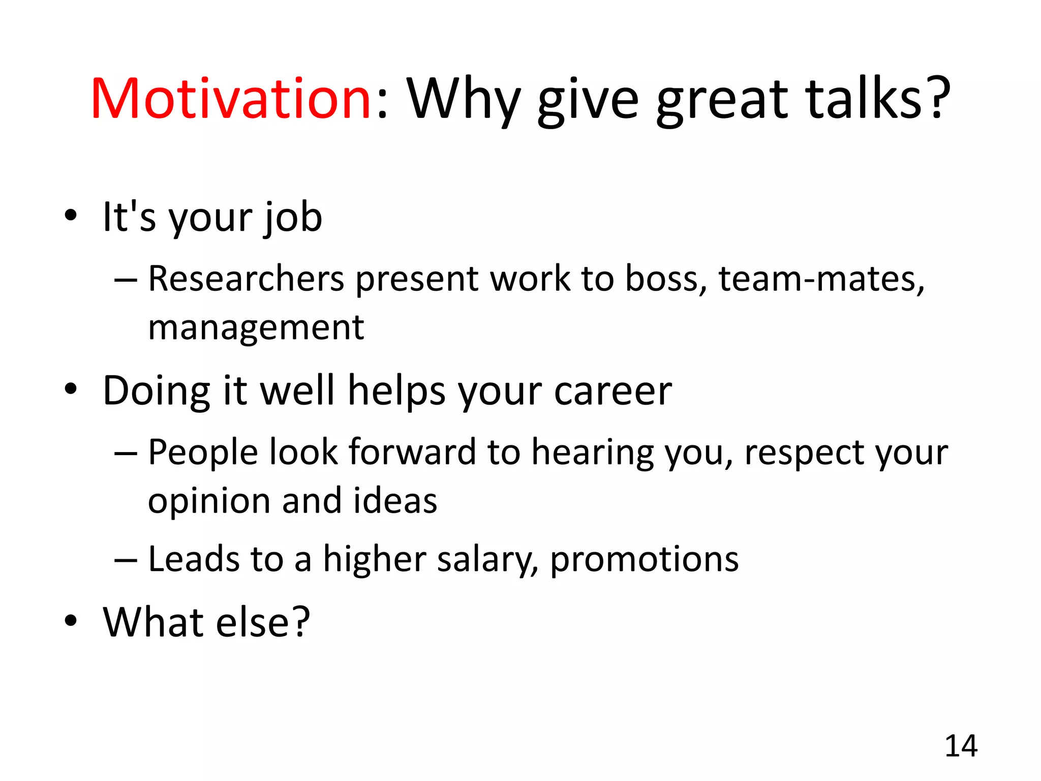 Motivation: Why give great talks?
• It's your job
– Researchers present work to boss, team-mates,
management
• Doing it well helps your career
– People look forward to hearing you, respect your
opinion and ideas
– Leads to a higher salary, promotions
• What else?
14
 