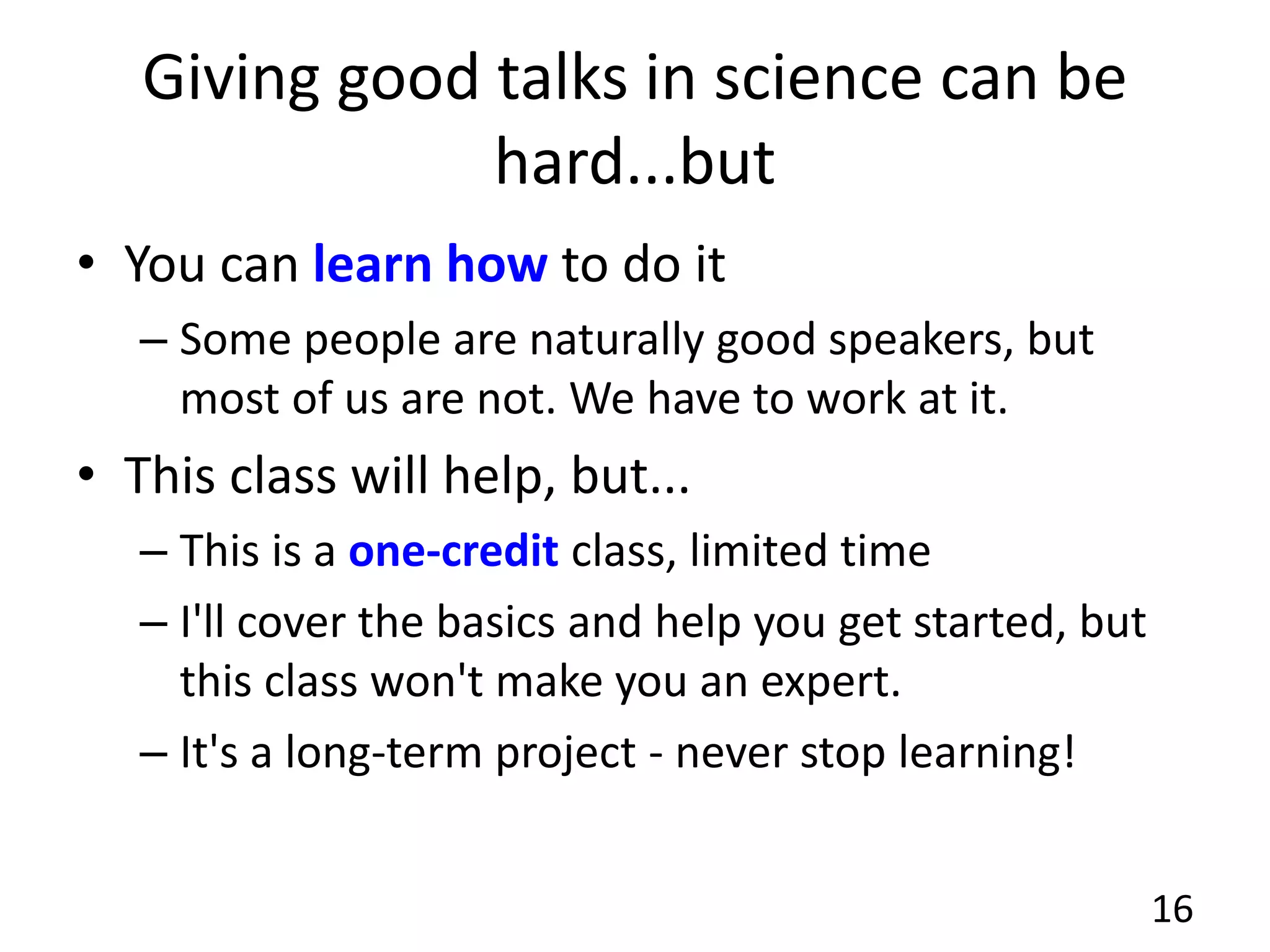 Giving good talks in science can be
hard...but
• You can learn how to do it
– Some people are naturally good speakers, but
most of us are not. We have to work at it.
• This class will help, but...
– This is a one-credit class, limited time
– I'll cover the basics and help you get started, but
this class won't make you an expert.
– It's a long-term project - never stop learning!
16
 