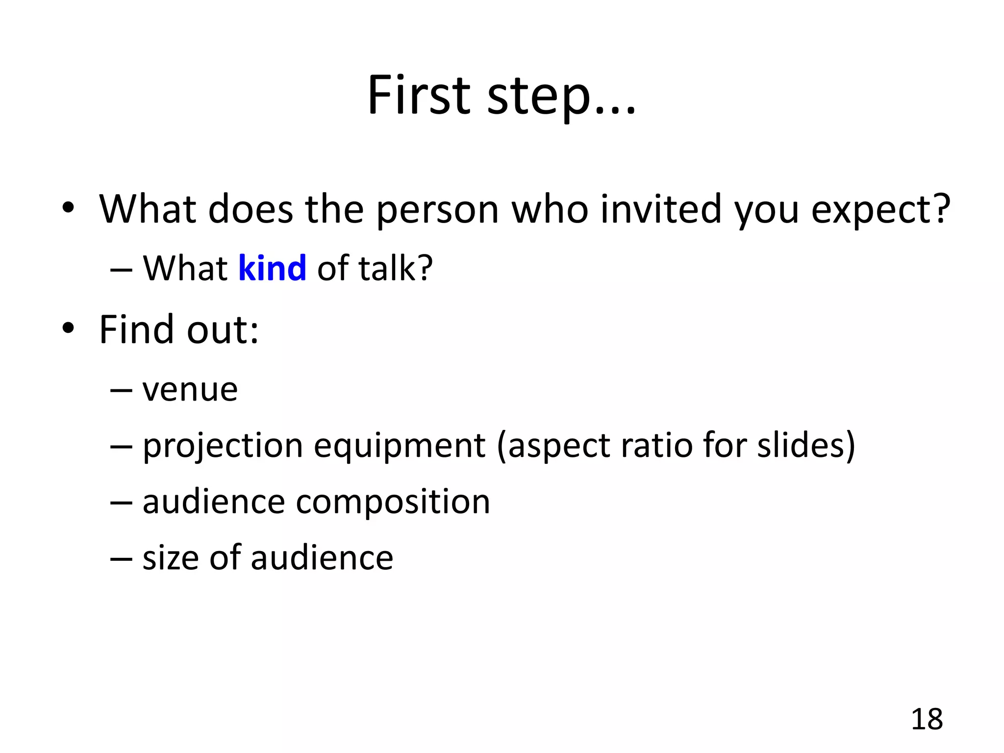 First step...
• What does the person who invited you expect?
– What kind of talk?
• Find out:
– venue
– projection equipment (aspect ratio for slides)
– audience composition
– size of audience
18
 
