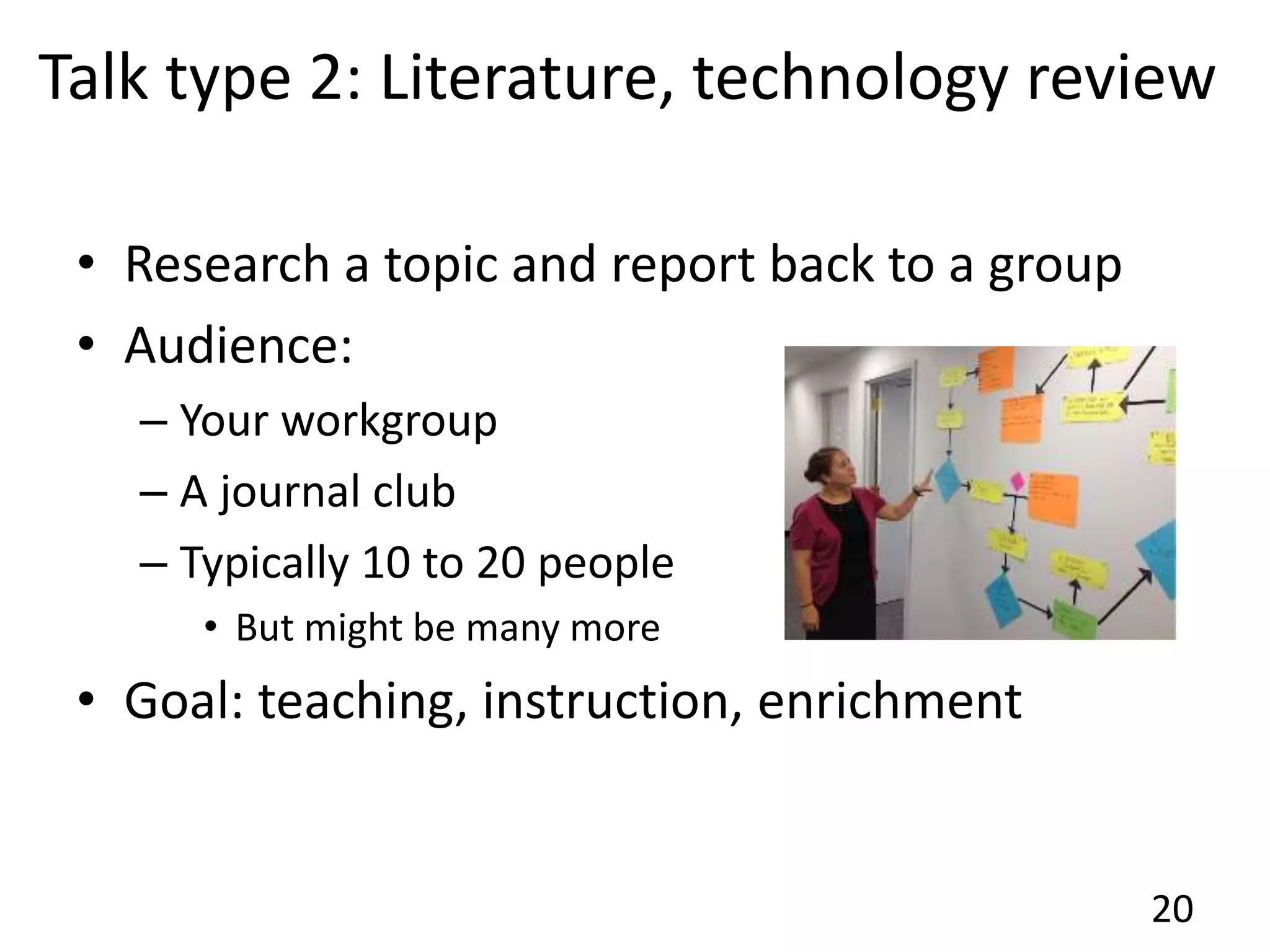 Talk type 2: Literature, technology review
• Research a topic and report back to a group
• Audience:
– Your workgroup
– A journal club
– Typically 10 to 20 people
• But might be many more
• Goal: teaching, instruction, enrichment
20
 