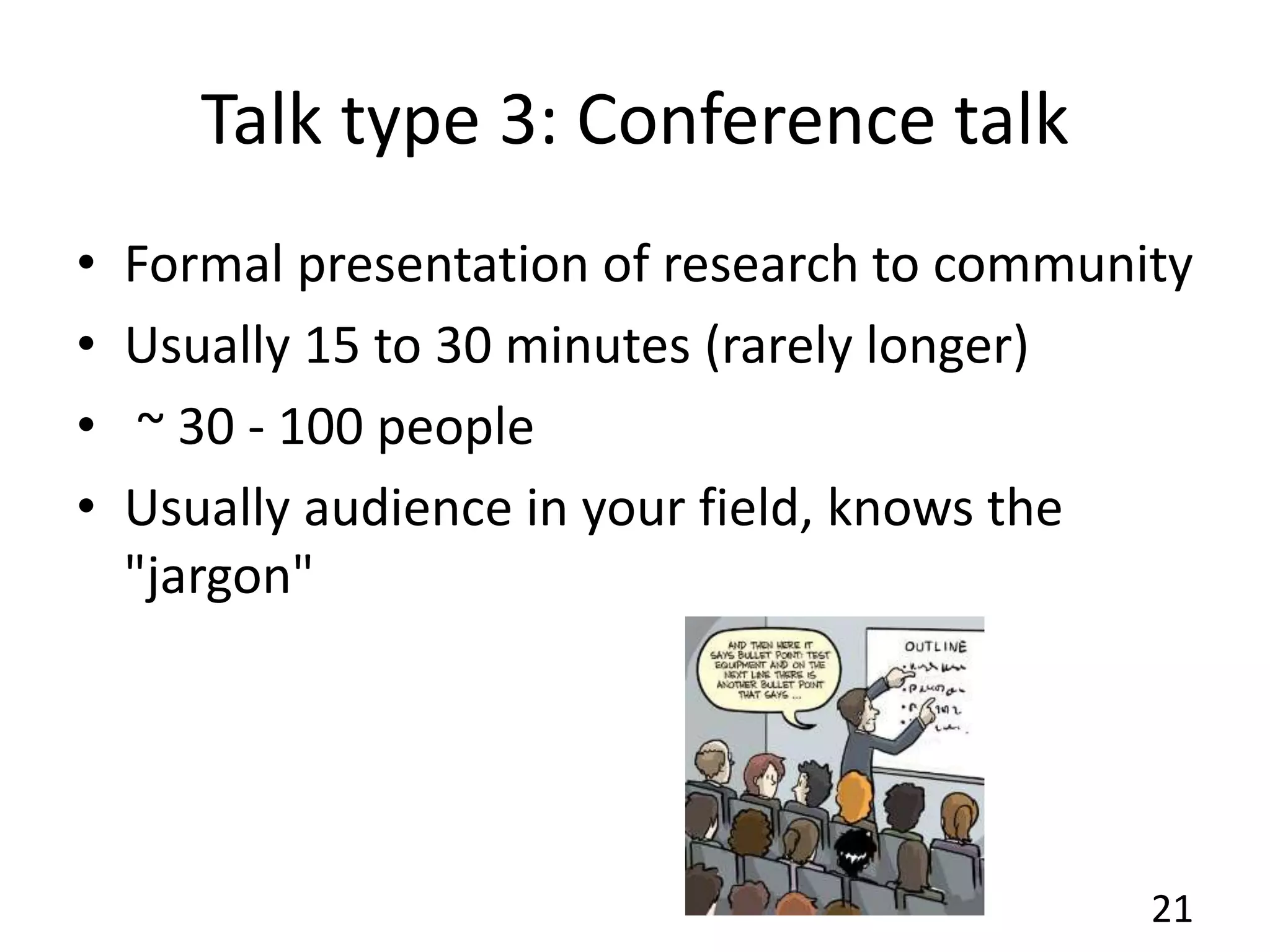 Talk type 3: Conference talk
• Formal presentation of research to community
• Usually 15 to 30 minutes (rarely longer)
• ~ 30 - 100 people
• Usually audience in your field, knows the
"jargon"
21
 