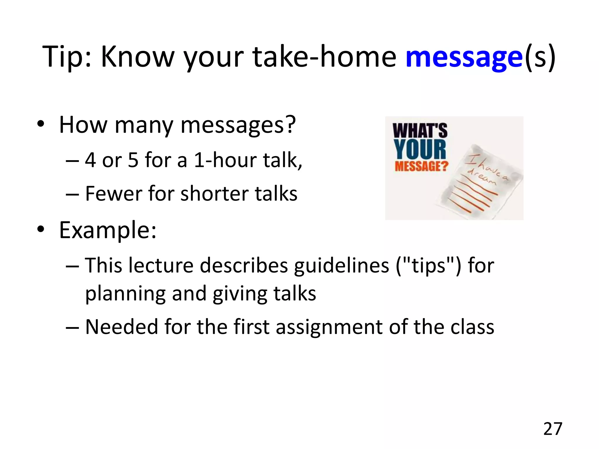 Tip: Know your take-home message(s)
• How many messages?
– 4 or 5 for a 1-hour talk,
– Fewer for shorter talks
• Example:
– This lecture describes guidelines ("tips") for
planning and giving talks
– Needed for the first assignment of the class
27
 