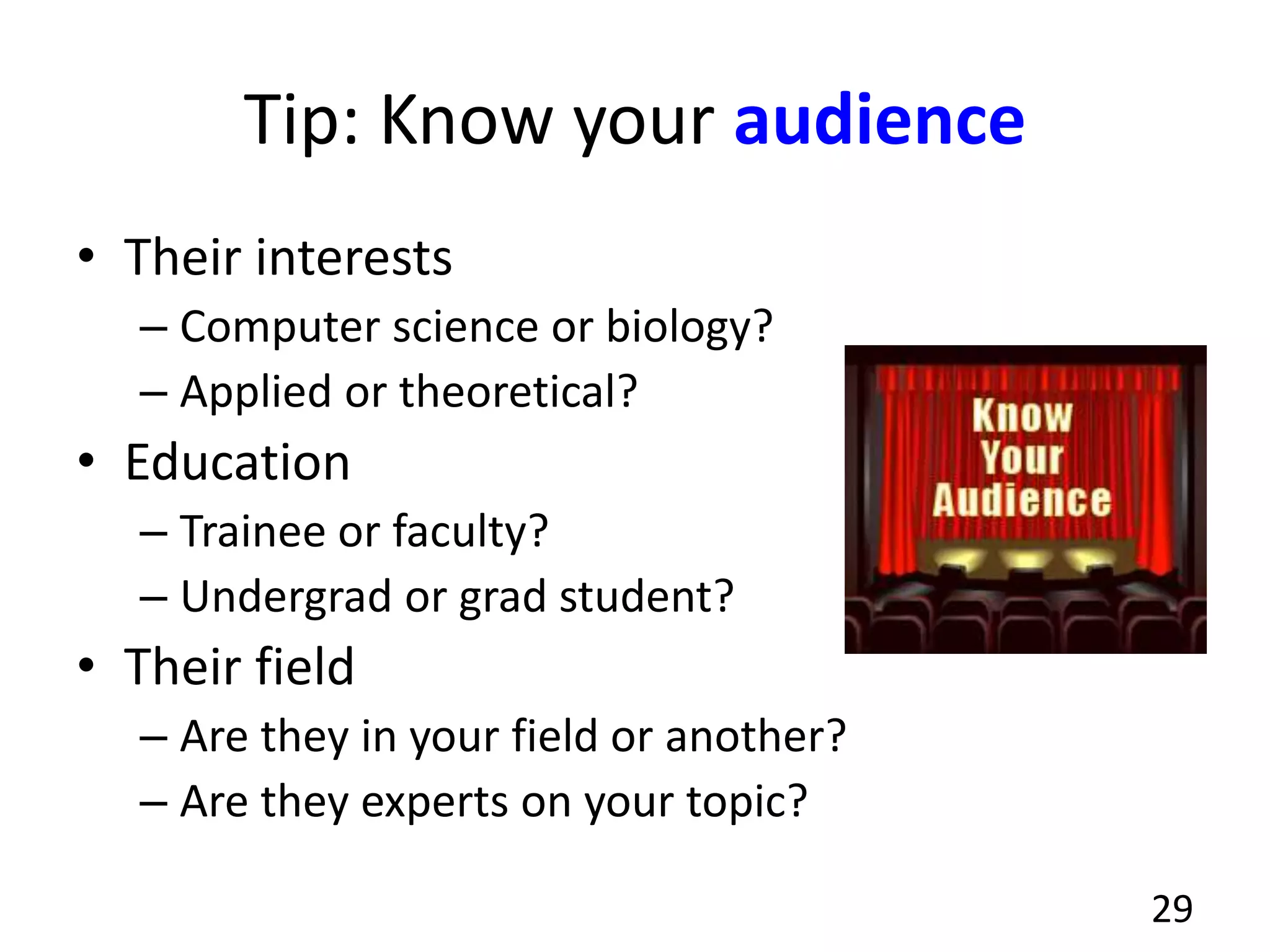 Tip: Know your audience
• Their interests
– Computer science or biology?
– Applied or theoretical?
• Education
– Trainee or faculty?
– Undergrad or grad student?
• Their field
– Are they in your field or another?
– Are they experts on your topic?
29
 