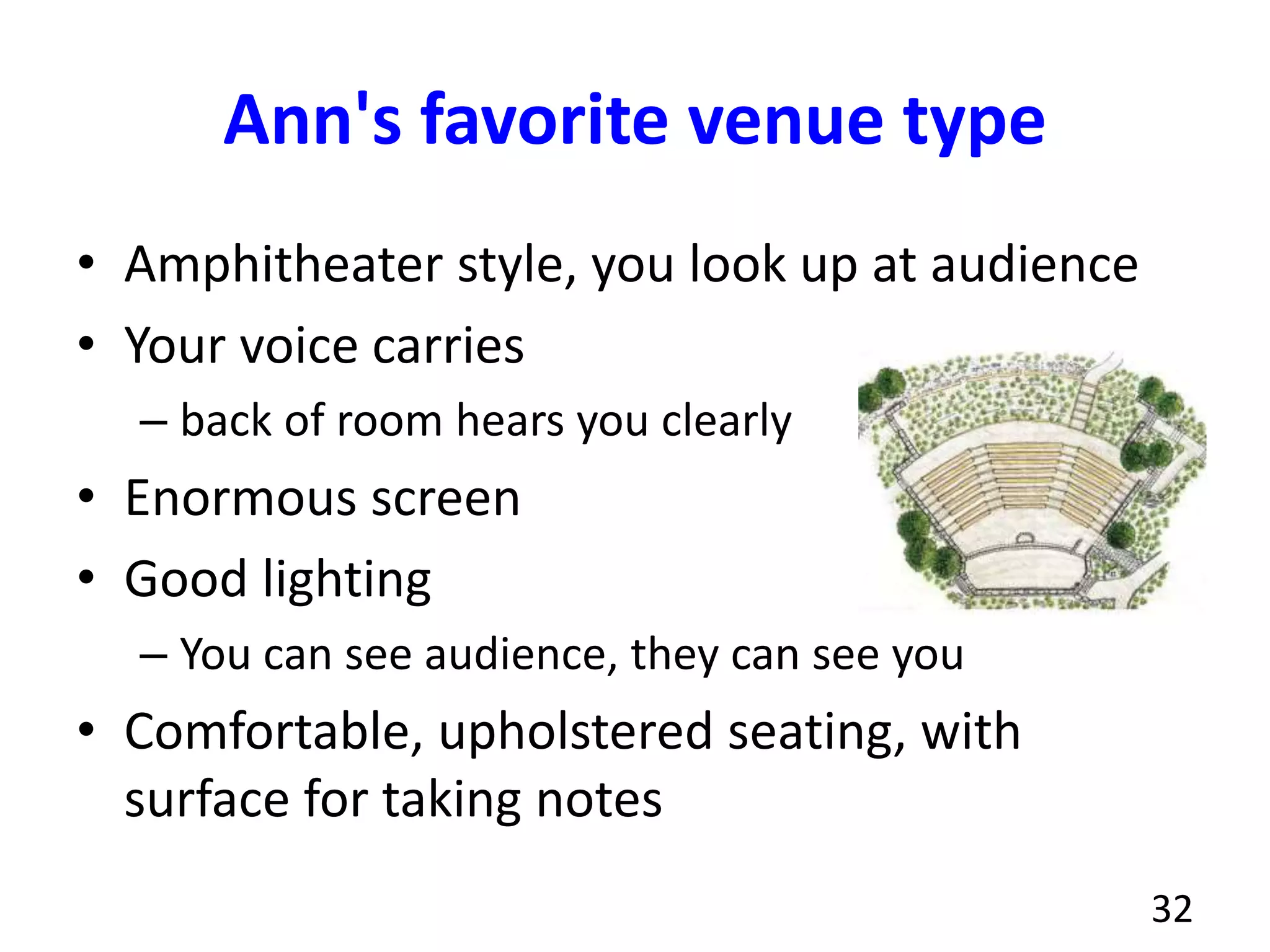 Ann's favorite venue type
• Amphitheater style, you look up at audience
• Your voice carries
– back of room hears you clearly
• Enormous screen
• Good lighting
– You can see audience, they can see you
• Comfortable, upholstered seating, with
surface for taking notes
32
 