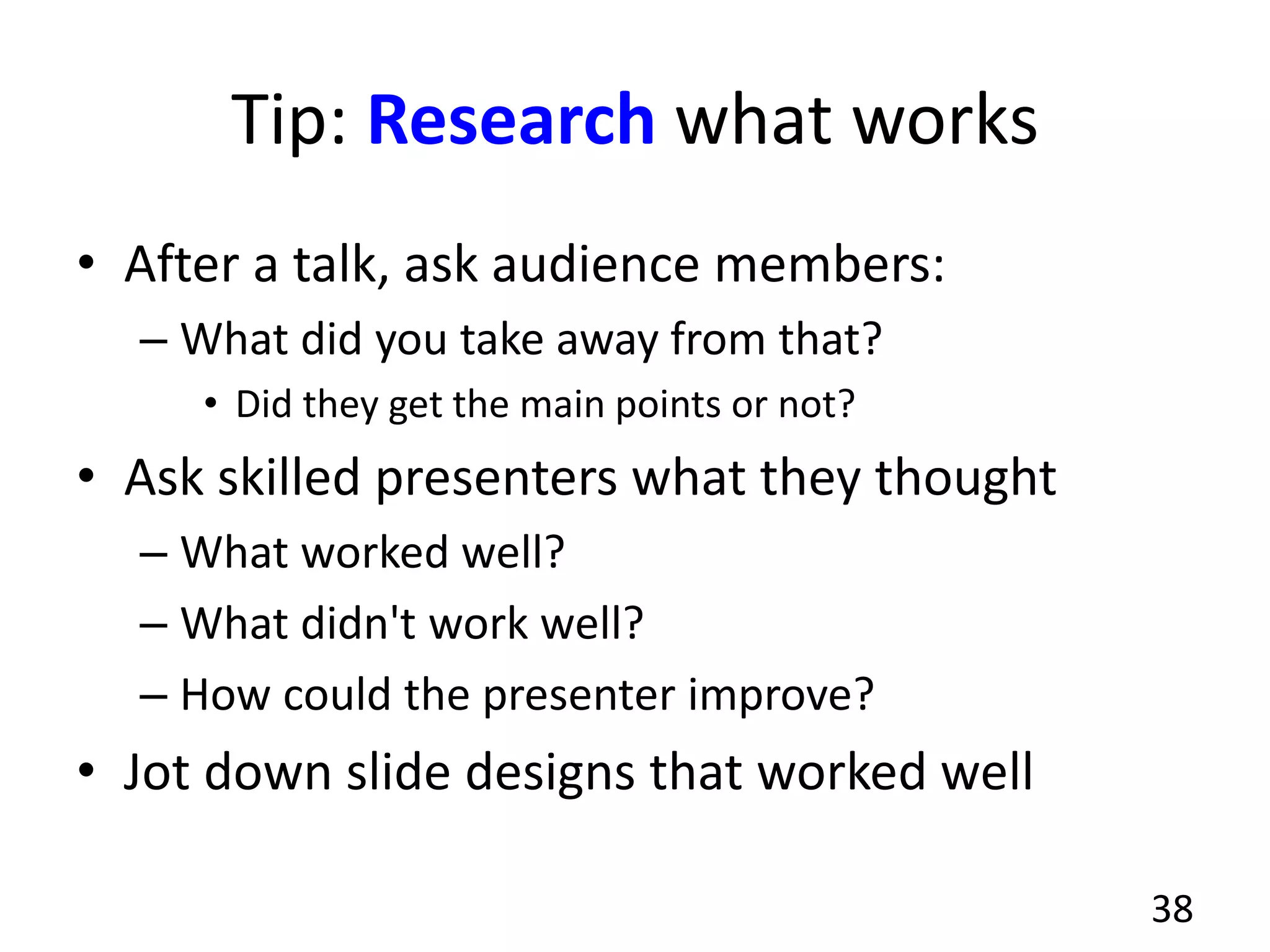 Tip: Research what works
• After a talk, ask audience members:
– What did you take away from that?
• Did they get the main points or not?
• Ask skilled presenters what they thought
– What worked well?
– What didn't work well?
– How could the presenter improve?
• Jot down slide designs that worked well
38
 