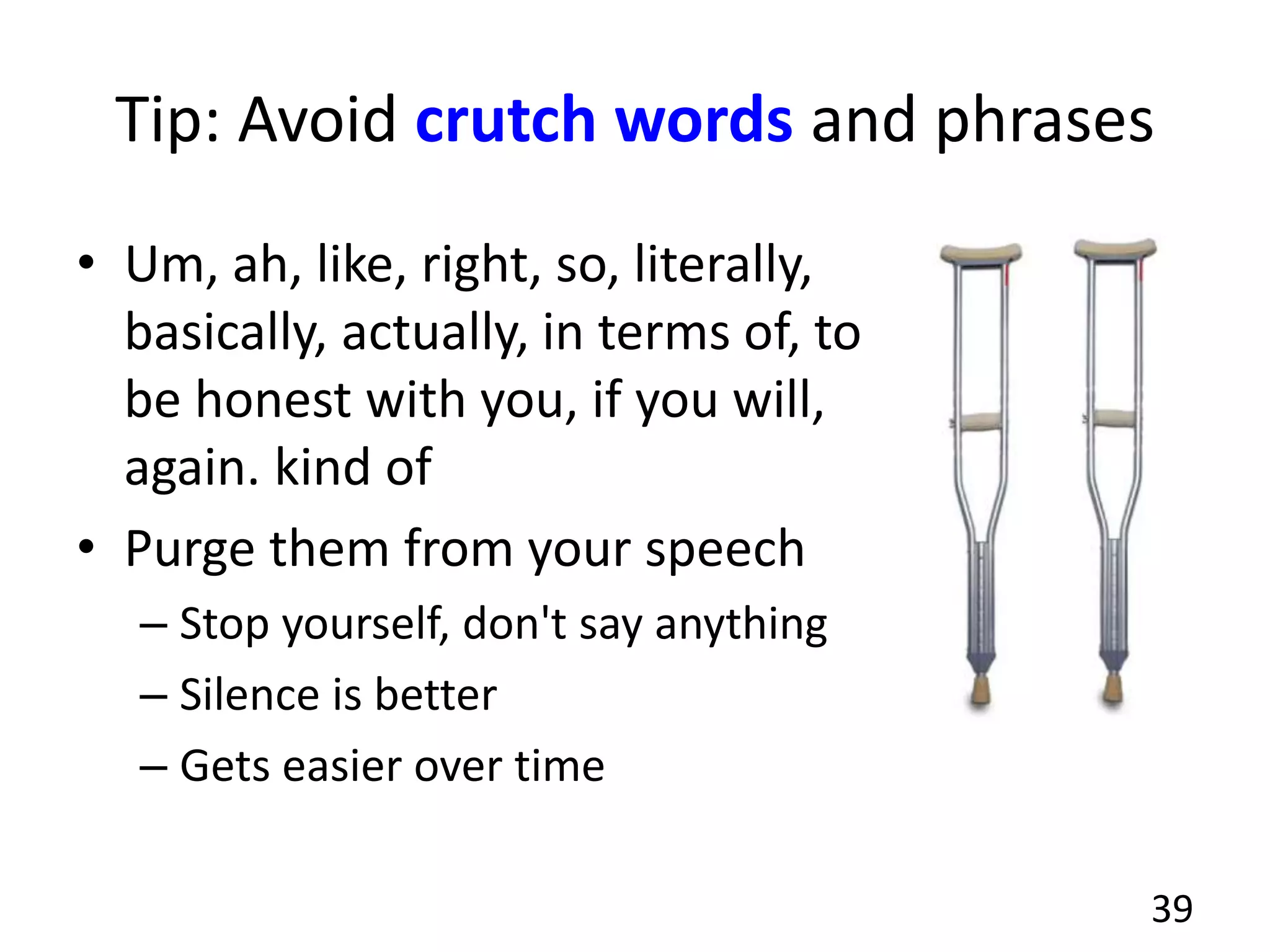 Tip: Avoid crutch words and phrases
• Um, ah, like, right, so, literally,
basically, actually, in terms of, to
be honest with you, if you will,
again. kind of
• Purge them from your speech
– Stop yourself, don't say anything
– Silence is better
– Gets easier over time
39
 