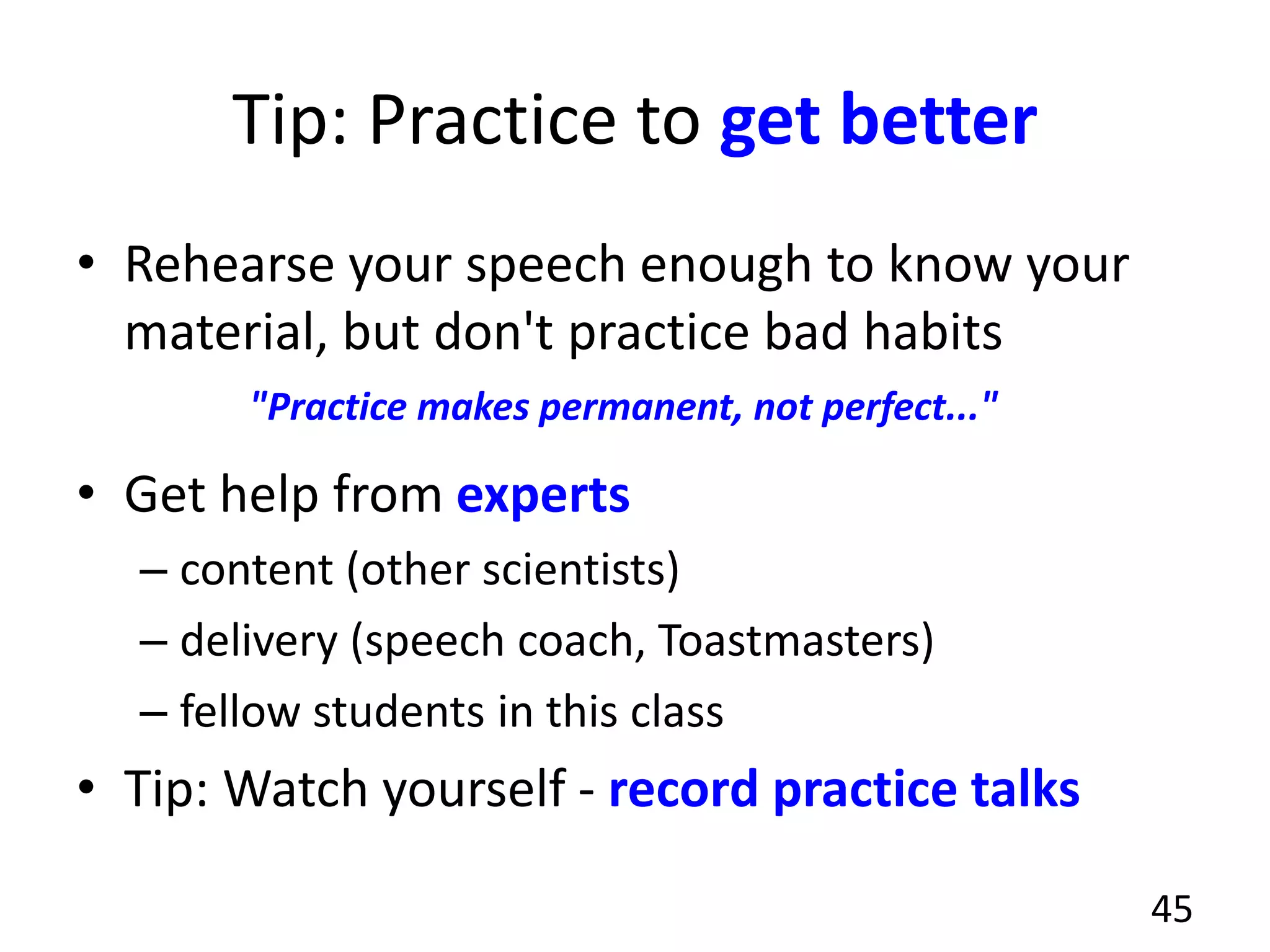 Tip: Practice to get better
• Rehearse your speech enough to know your
material, but don't practice bad habits
• Get help from experts
– content (other scientists)
– delivery (speech coach, Toastmasters)
– fellow students in this class
• Tip: Watch yourself - record practice talks
45
"Practice makes permanent, not perfect..."
 