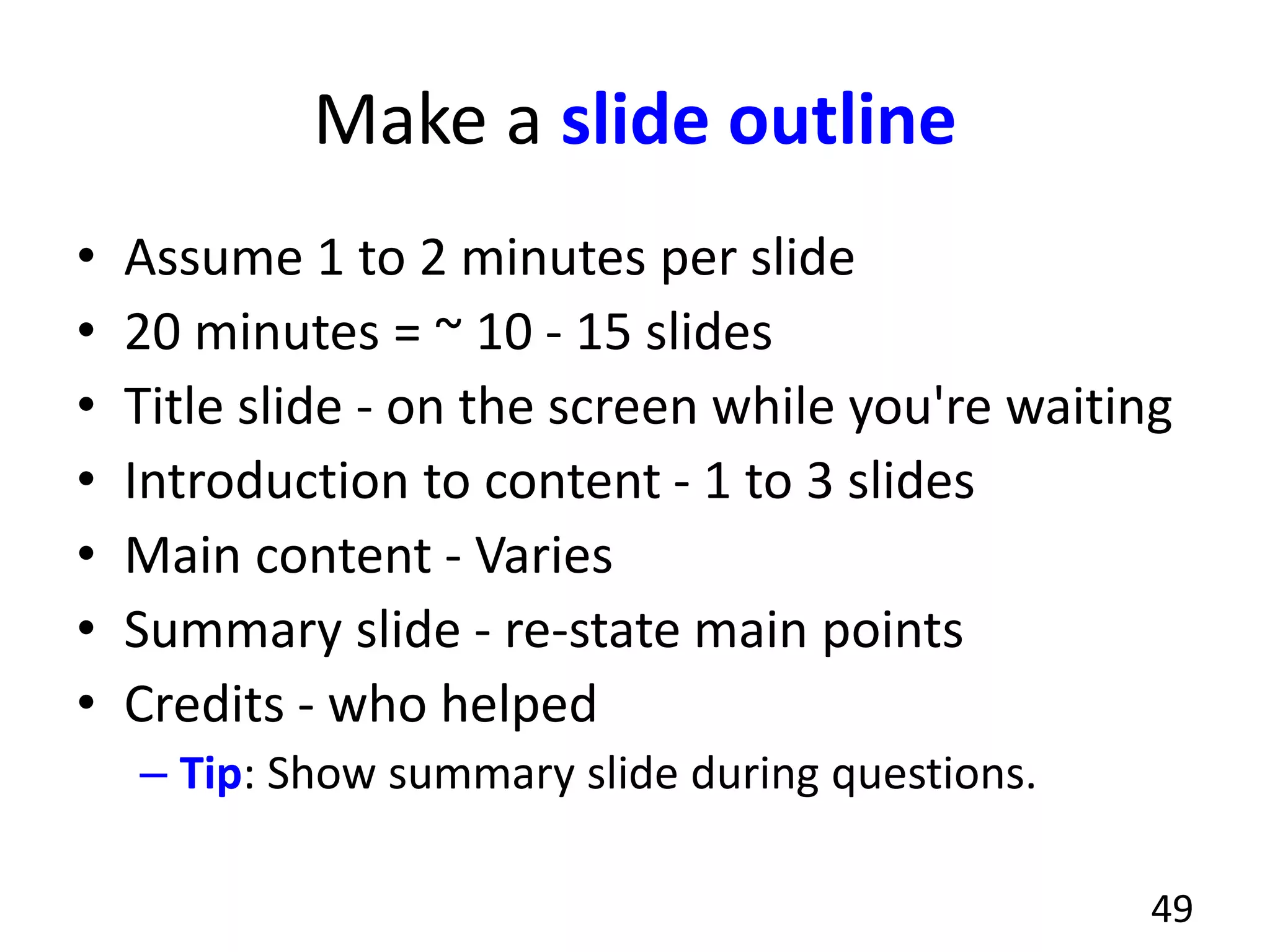 Make a slide outline
• Assume 1 to 2 minutes per slide
• 20 minutes = ~ 10 - 15 slides
• Title slide - on the screen while you're waiting
• Introduction to content - 1 to 3 slides
• Main content - Varies
• Summary slide - re-state main points
• Credits - who helped
– Tip: Show summary slide during questions.
49
 