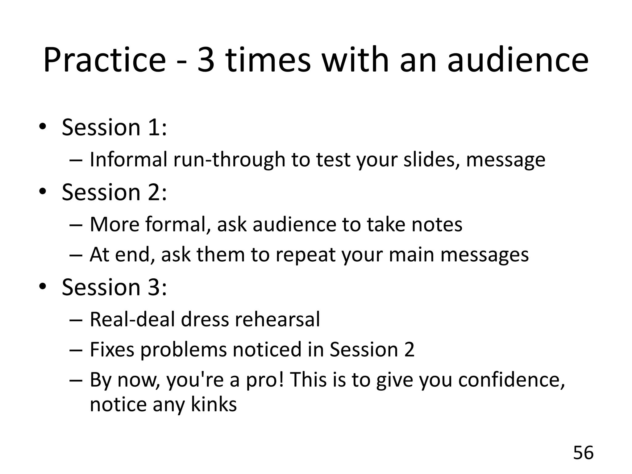 Practice - 3 times with an audience
• Session 1:
– Informal run-through to test your slides, message
• Session 2:
– More formal, ask audience to take notes
– At end, ask them to repeat your main messages
• Session 3:
– Real-deal dress rehearsal
– Fixes problems noticed in Session 2
– By now, you're a pro! This is to give you confidence,
notice any kinks
56
 
