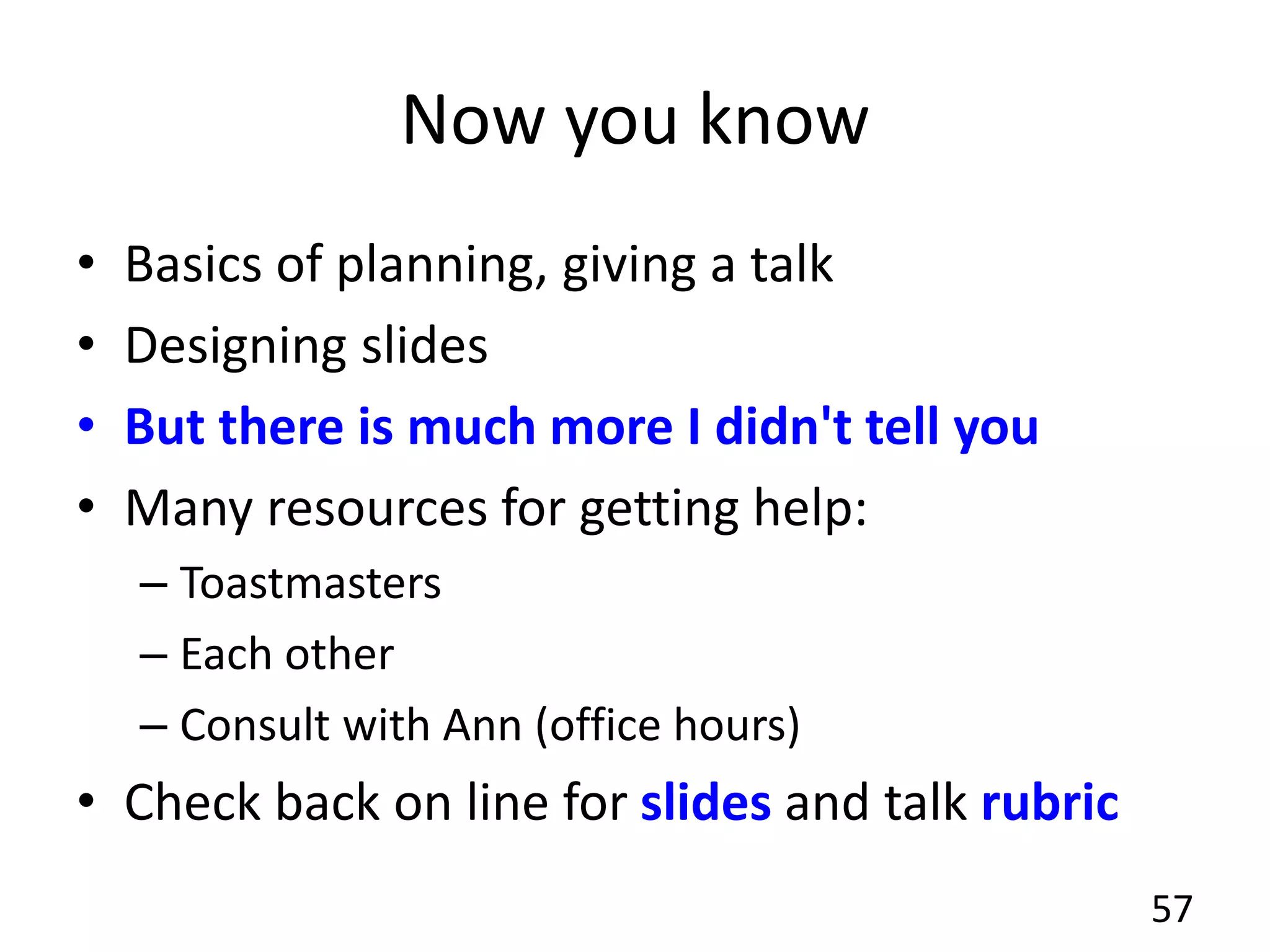 Now you know
• Basics of planning, giving a talk
• Designing slides
• But there is much more I didn't tell you
• Many resources for getting help:
– Toastmasters
– Each other
– Consult with Ann (office hours)
• Check back on line for slides and talk rubric
57
 