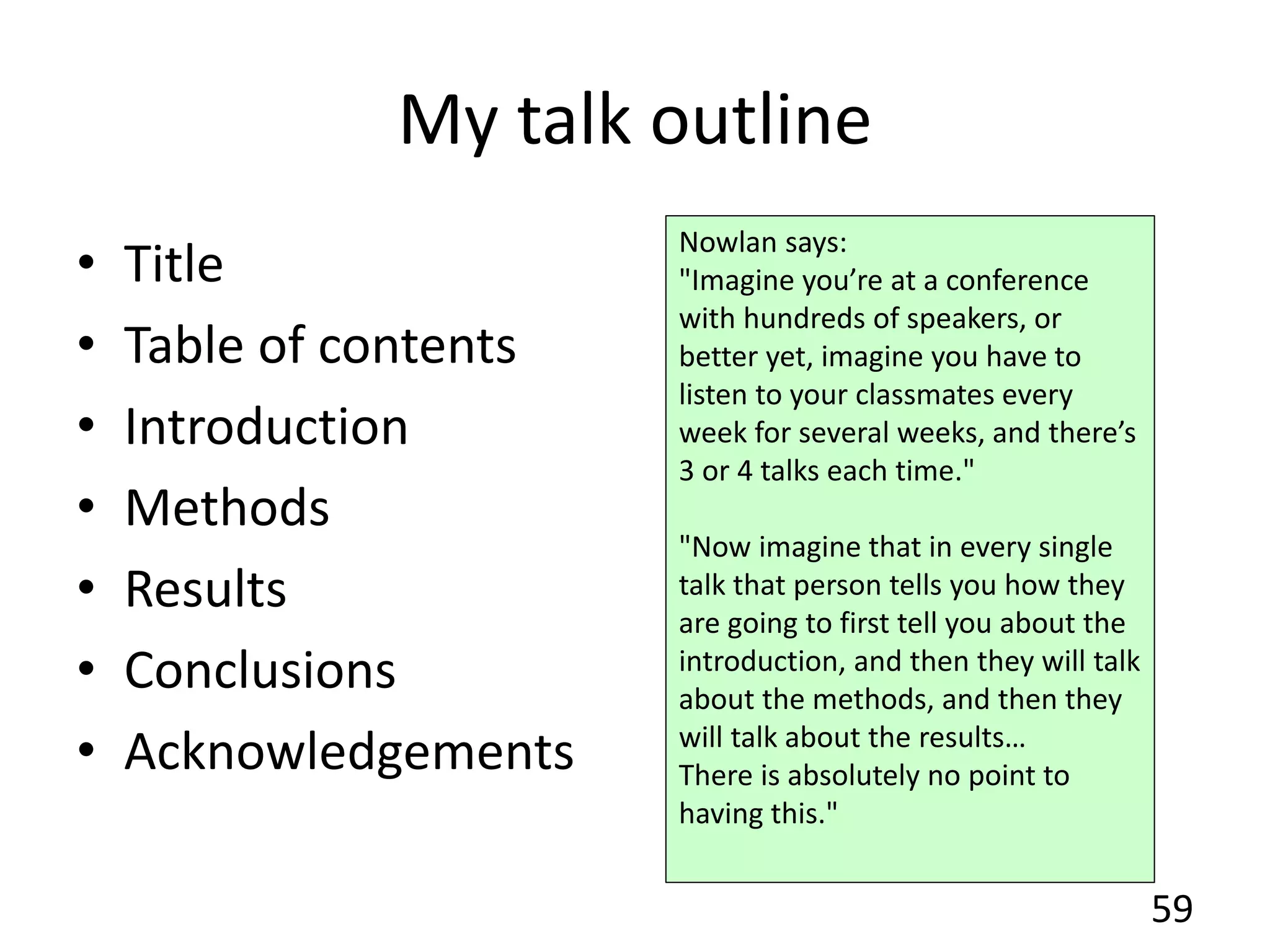 My talk outline
• Title
• Table of contents
• Introduction
• Methods
• Results
• Conclusions
• Acknowledgements
59
Nowlan says:
"Imagine you’re at a conference
with hundreds of speakers, or
better yet, imagine you have to
listen to your classmates every
week for several weeks, and there’s
3 or 4 talks each time."
"Now imagine that in every single
talk that person tells you how they
are going to first tell you about the
introduction, and then they will talk
about the methods, and then they
will talk about the results…
There is absolutely no point to
having this."
 