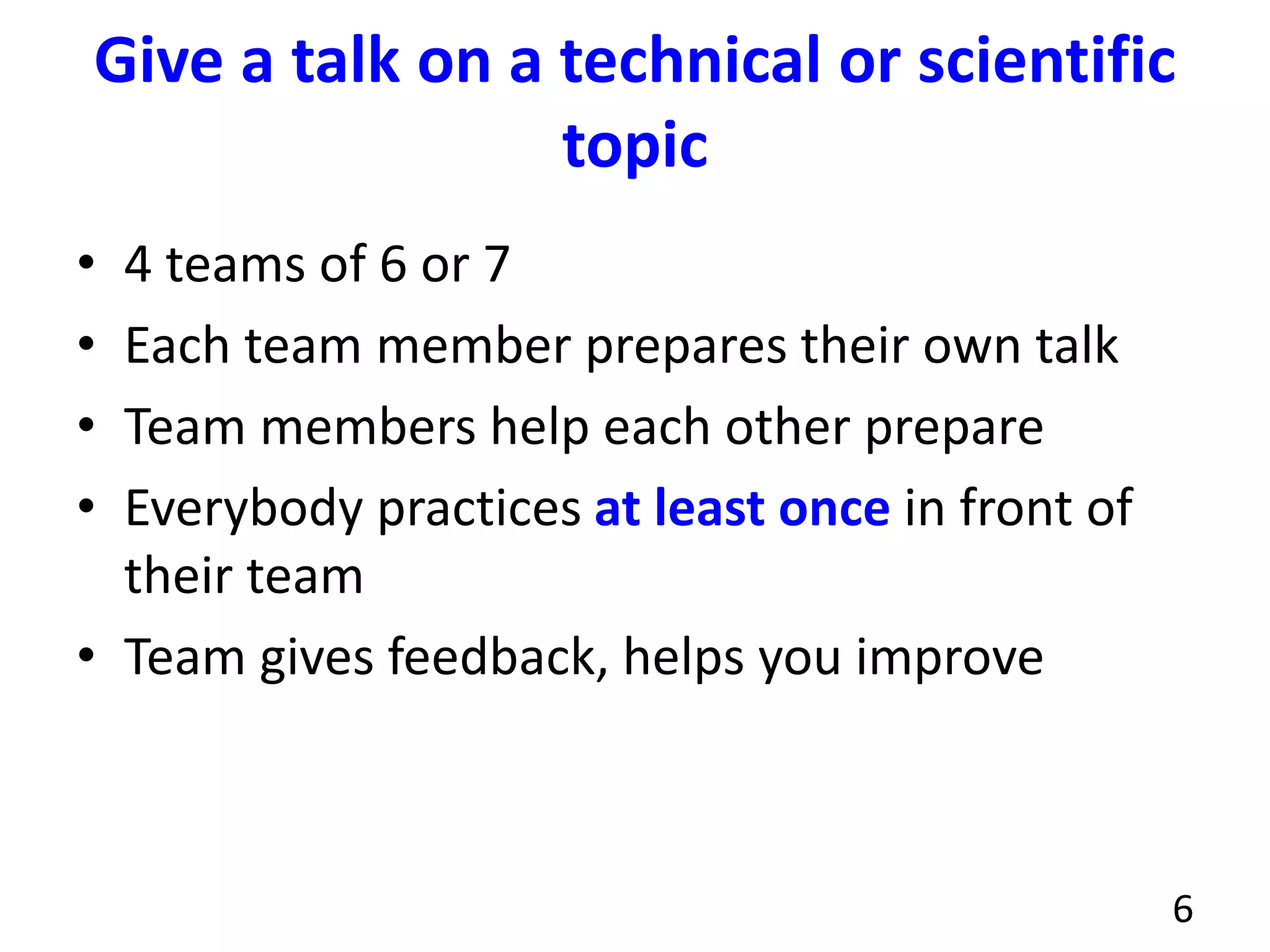 Give a talk on a technical or scientific
topic
• 4 teams of 6 or 7
• Each team member prepares their own talk
• Team members help each other prepare
• Everybody practices at least once in front of
their team
• Team gives feedback, helps you improve
6
 