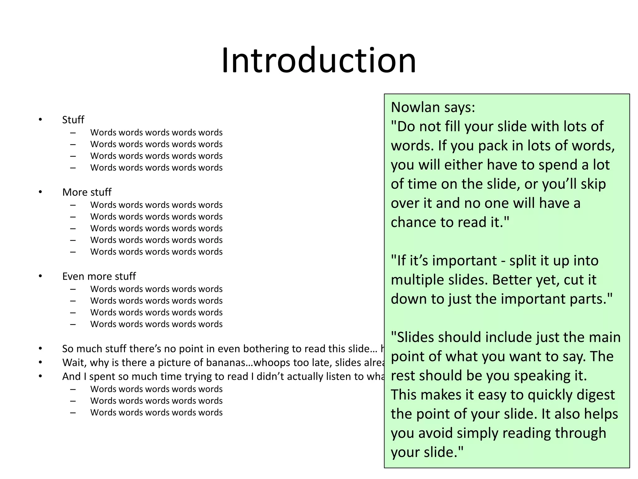 Introduction
• Stuff
– Words words words words words
– Words words words words words
– Words words words words words
– Words words words words words
• More stuff
– Words words words words words
– Words words words words words
– Words words words words words
– Words words words words words
– Words words words words words
• Even more stuff
– Words words words words words
– Words words words words words
– Words words words words words
– Words words words words words
• So much stuff there’s no point in even bothering to read this slide… hey a picture!
• Wait, why is there a picture of bananas…whoops too late, slides already changed.
• And I spent so much time trying to read I didn’t actually listen to what the presenter said.
– Words words words words words
– Words words words words words
– Words words words words words
60
Nowlan says:
"Do not fill your slide with lots of
words. If you pack in lots of words,
you will either have to spend a lot
of time on the slide, or you’ll skip
over it and no one will have a
chance to read it."
"If it’s important - split it up into
multiple slides. Better yet, cut it
down to just the important parts."
"Slides should include just the main
point of what you want to say. The
rest should be you speaking it.
This makes it easy to quickly digest
the point of your slide. It also helps
you avoid simply reading through
your slide."
 