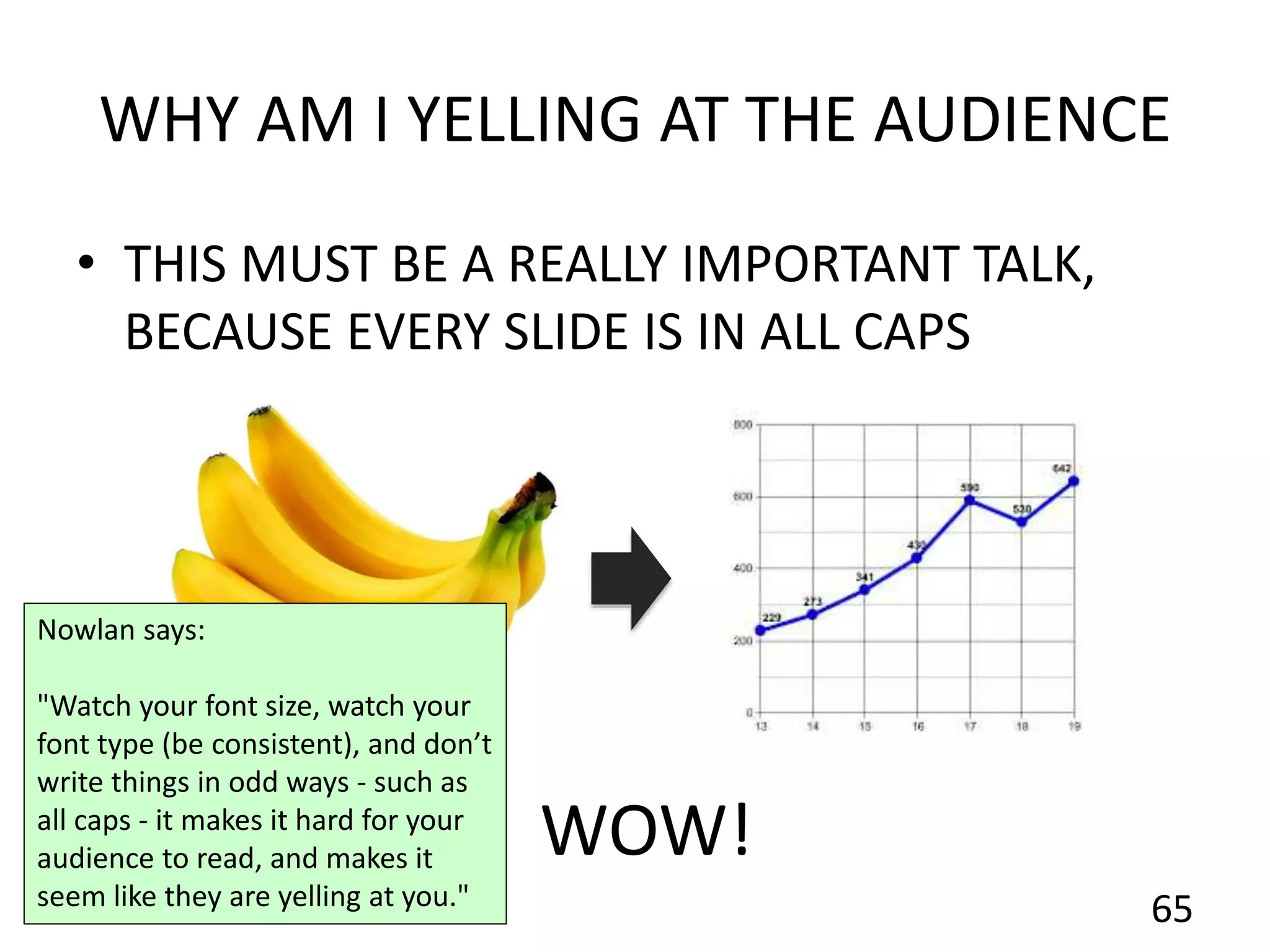 WHY AM I YELLING AT THE AUDIENCE
• THIS MUST BE A REALLY IMPORTANT TALK,
BECAUSE EVERY SLIDE IS IN ALL CAPS
65
WOW!
Nowlan says:
"Watch your font size, watch your
font type (be consistent), and don’t
write things in odd ways - such as
all caps - it makes it hard for your
audience to read, and makes it
seem like they are yelling at you."
 