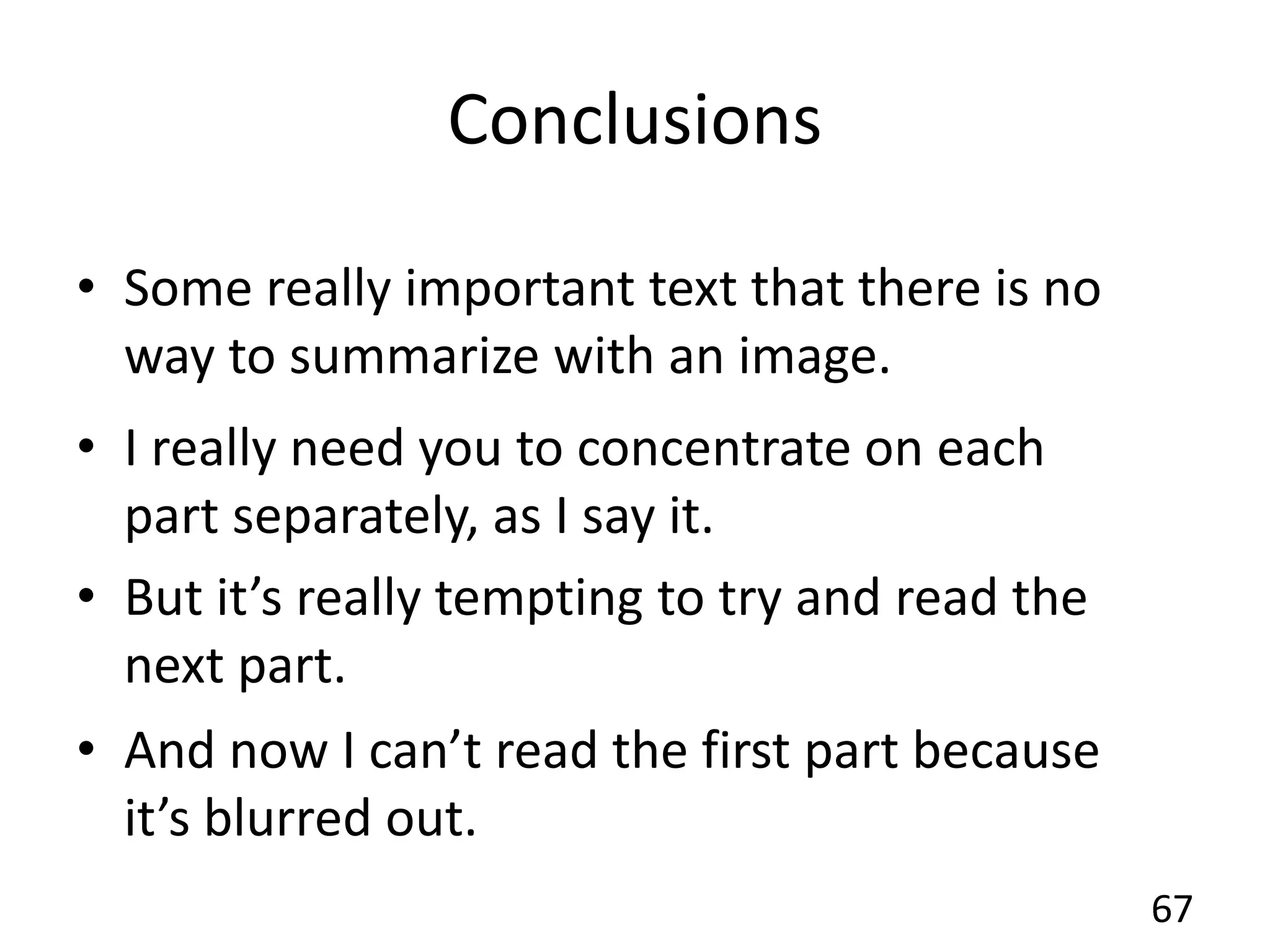 Conclusions
67
• Some really important text that there is no
way to summarize with an image.
• I really need you to concentrate on each
part separately, as I say it.
• But it’s really tempting to try and read the
next part.
• And now I can’t read the first part because
it’s blurred out.
• Some really important text that there is no
way to summarize with an image.
• I really need you to concentrate on each
part separately, as I say it.
• But it’s really tempting to try and read the
next part.
• And now I can’t read the first part because
it’s blurred out.
 