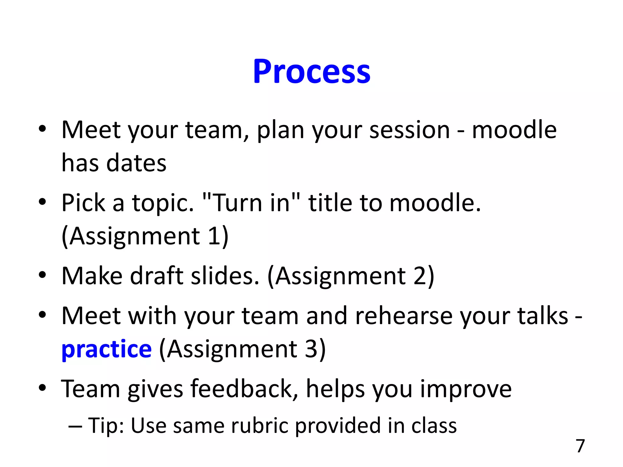 Process
• Meet your team, plan your session - moodle
has dates
• Pick a topic. "Turn in" title to moodle.
(Assignment 1)
• Make draft slides. (Assignment 2)
• Meet with your team and rehearse your talks -
practice (Assignment 3)
• Team gives feedback, helps you improve
– Tip: Use same rubric provided in class
7
 