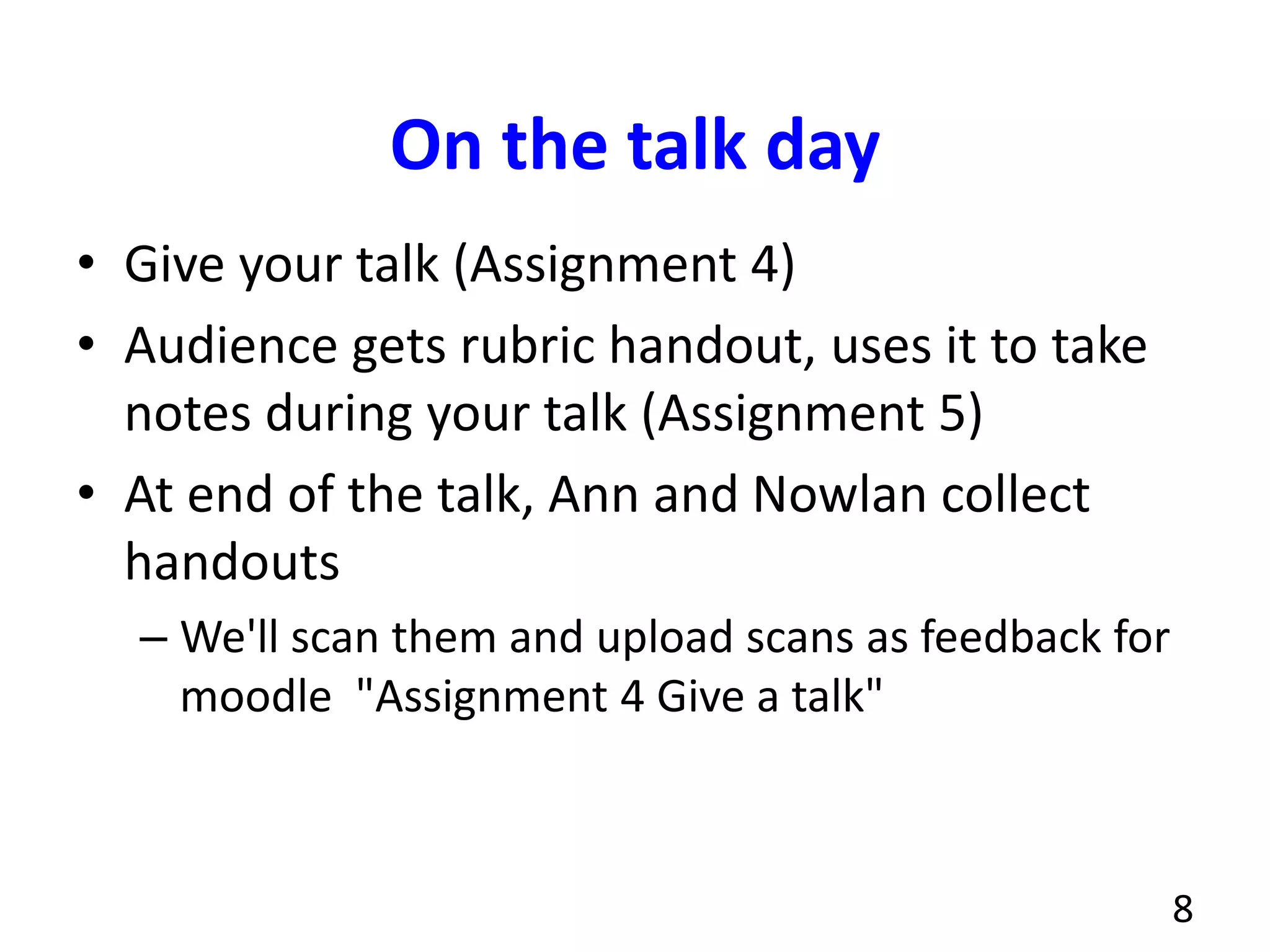 On the talk day
• Give your talk (Assignment 4)
• Audience gets rubric handout, uses it to take
notes during your talk (Assignment 5)
• At end of the talk, Ann and Nowlan collect
handouts
– We'll scan them and upload scans as feedback for
moodle "Assignment 4 Give a talk"
8
 